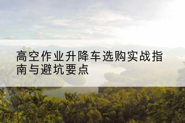 永新升降车怎么选-高空作业升降车选购实战指南与避坑要点