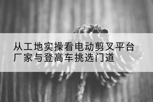 永新电动剪叉升降平台厂家-从工地实操看电动剪叉平台厂家与登高车挑选门道