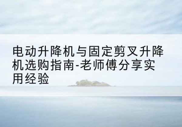永新电动升降机怎么选-电动升降机与固定剪叉升降机选购指南-老师傅分享实用经验