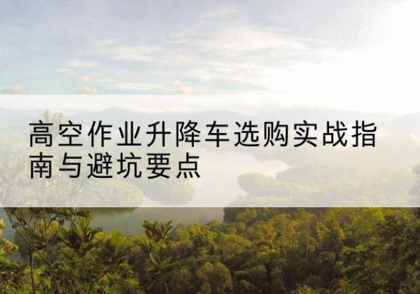 永新升降车怎么选-高空作业升降车选购实战指南与避坑要点