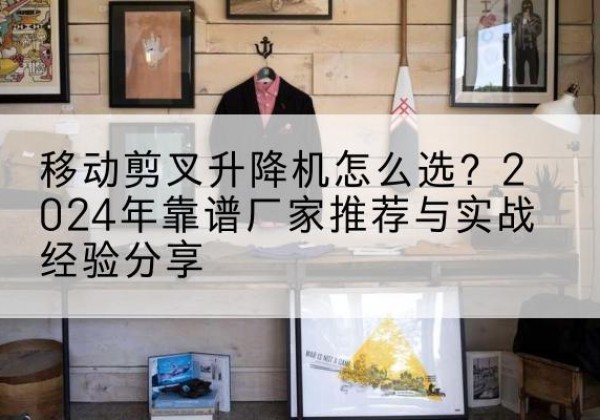 永新升降平台厂家推荐-移动剪叉升降机怎么选？2024年靠谱厂家推荐与实战经验分享